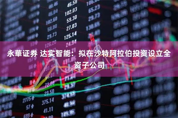 永華证券 达实智能：拟在沙特阿拉伯投资设立全资子公司