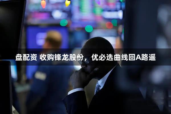 盘配资 收购锋龙股份，优必选曲线回A路遥