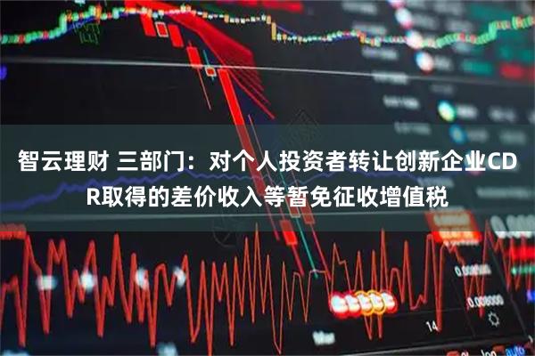 智云理财 三部门：对个人投资者转让创新企业CDR取得的差价收入等暂免征收增值税