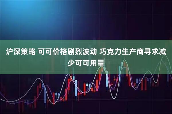 沪深策略 可可价格剧烈波动 巧克力生产商寻求减少可可用量