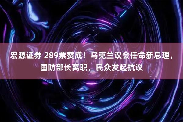 宏源证券 289票赞成！乌克兰议会任命新总理，国防部长离职，民众发起抗议