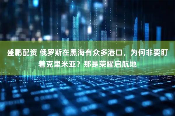 盛鹏配资 俄罗斯在黑海有众多港口，为何非要盯着克里米亚？那是荣耀启航地
