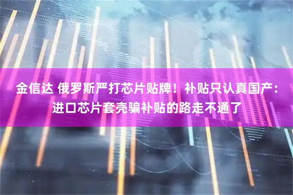 金信达 俄罗斯严打芯片贴牌！补贴只认真国产：进口芯片套壳骗补贴的路走不通了